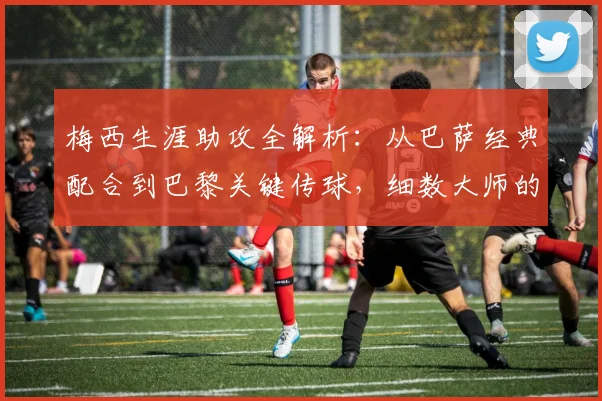 梅西生涯助攻全解析：从巴萨经典配合到巴黎关键传球，细数大师的助攻艺术与数据