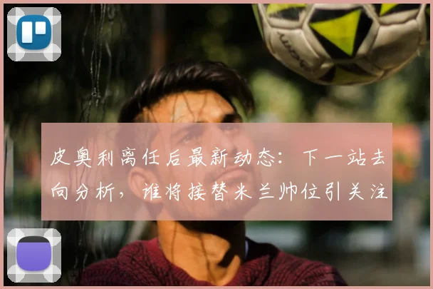 皮奥利离任后最新动态：下一站去向分析，谁将接替米兰帅位引关注