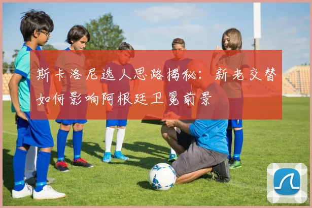 斯卡洛尼选人思路揭秘：新老交替如何影响阿根廷卫冕前景