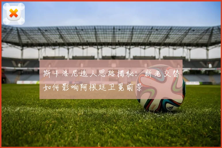 斯卡洛尼选人思路揭秘：新老交替如何影响阿根廷卫冕前景