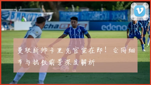曼联新帅卡里克官宣在即！合同细节与执教前景深度解析