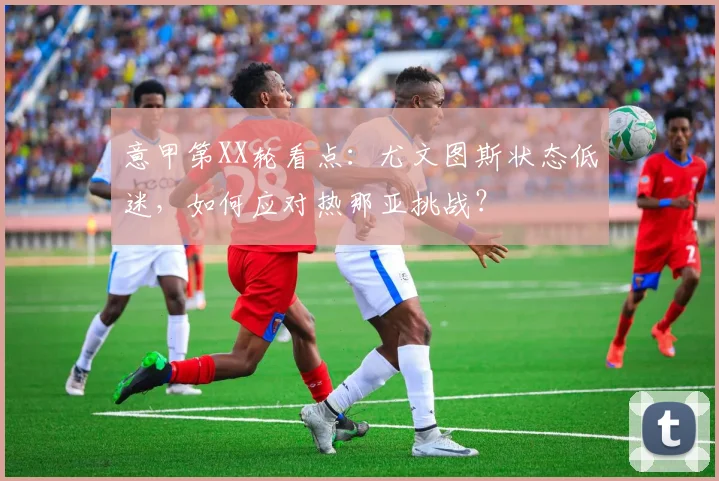 意甲第XX轮看点：尤文图斯状态低迷，如何应对热那亚挑战？
