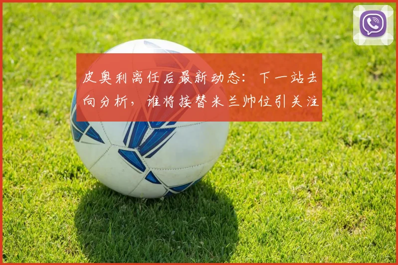 皮奥利离任后最新动态：下一站去向分析，谁将接替米兰帅位引关注