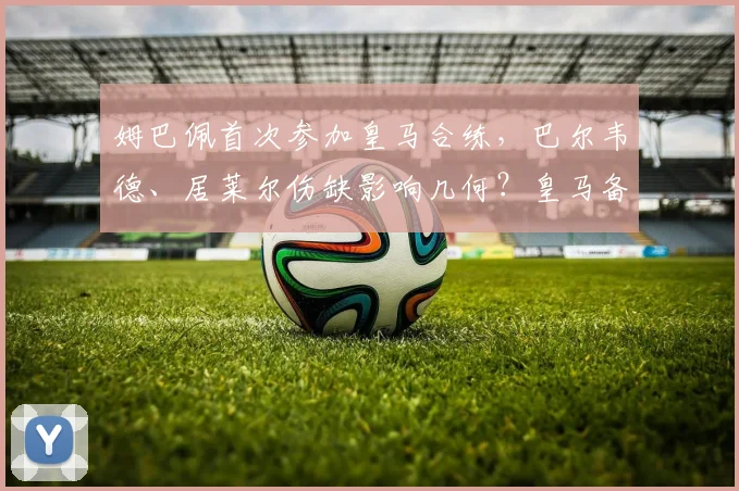 姆巴佩首次参加皇马合练，巴尔韦德、居莱尔伤缺影响几何？皇马备战国家德比全解析