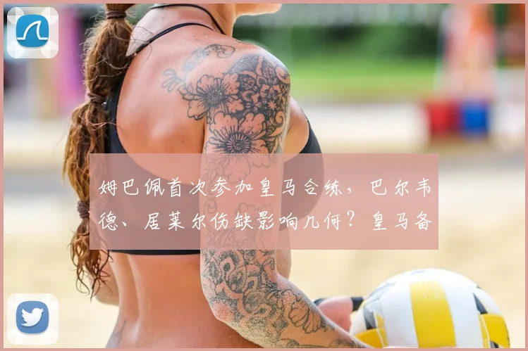 姆巴佩首次参加皇马合练，巴尔韦德、居莱尔伤缺影响几何？皇马备战国家德比全解析