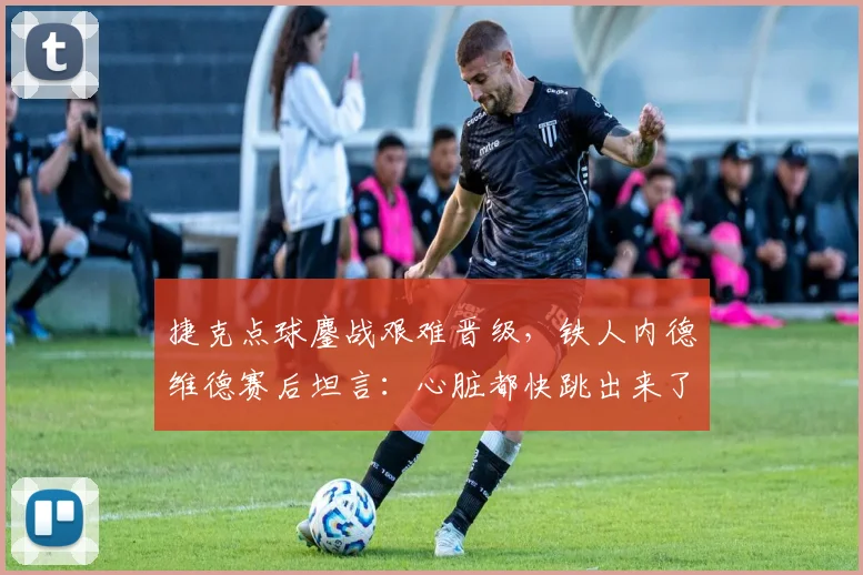 捷克点球鏖战艰难晋级，铁人内德维德赛后坦言：心脏都快跳出来了！