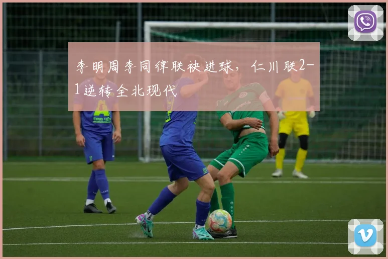 李明周李同律联袂进球，仁川联2-1逆转全北现代