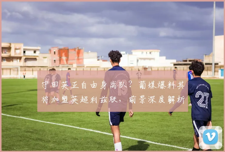 守田英正自由身离队？葡媒爆料其将加盟英超利兹联，前景深度解析
