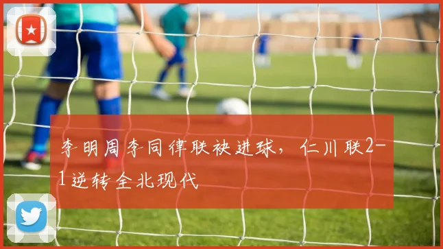李明周李同律联袂进球，仁川联2-1逆转全北现代
