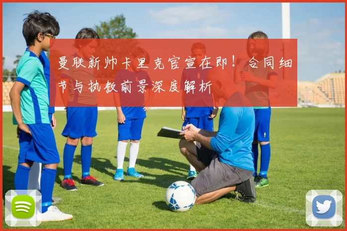 曼联新帅卡里克官宣在即！合同细节与执教前景深度解析
